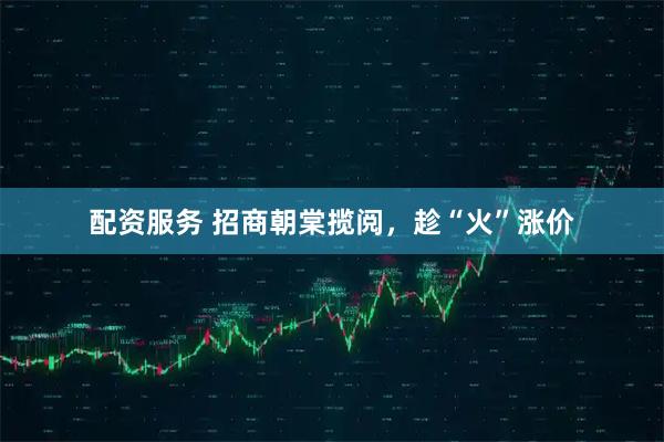 配资服务 招商朝棠揽阅，趁“火”涨价