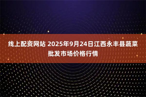线上配资网站 2025年9月24日江西永丰县蔬菜批发市场价格行情
