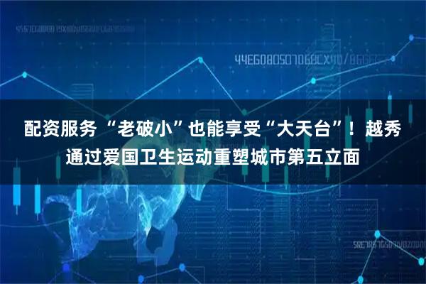 配资服务 “老破小”也能享受“大天台”！越秀通过爱国卫生运动重塑城市第五立面