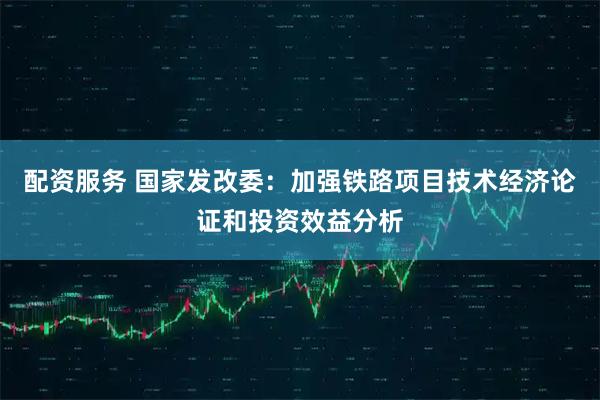 配资服务 国家发改委：加强铁路项目技术经济论证和投资效益分析
