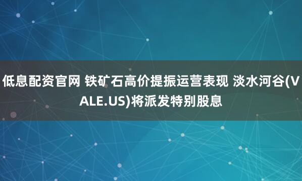 低息配资官网 铁矿石高价提振运营表现 淡水河谷(VALE.US)将派发特别股息