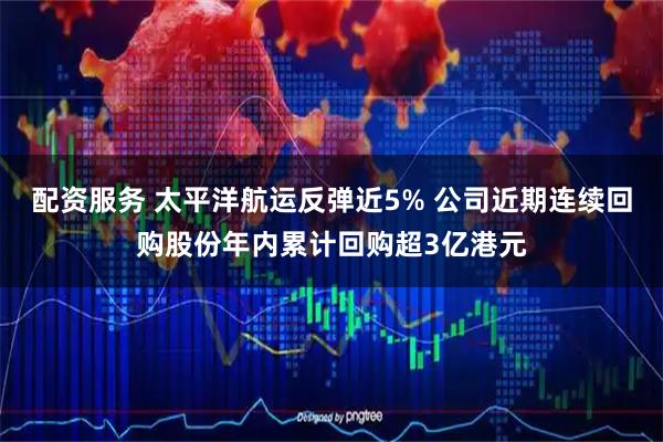 配资服务 太平洋航运反弹近5% 公司近期连续回购股份年内累计回购超3亿港元