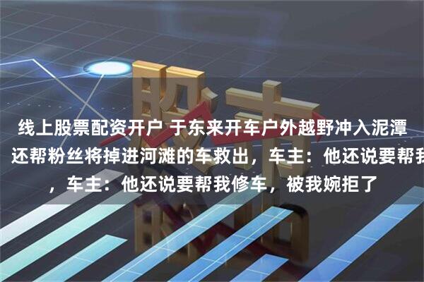 线上股票配资开户 于东来开车户外越野冲入泥潭，人和车都沾满泥，还帮粉丝将掉进河滩的车救出，车主：他还说要帮我修车，被我婉拒了