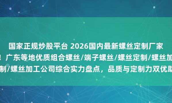 国家正规炒股平台 2026国内最新螺丝定制厂家最新top5排行榜发布！广东等地优质组合螺丝/端子螺丝/螺丝定制/螺丝加工公司综合实力盘点，品质与定制力双优助力精密制造升级.